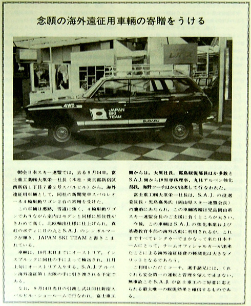 この年（1976年）、海外遠征用としてはじめてSUBARUの提供を受けた。以来、今日までジャパンスキーチームはSUBARUのサポートを受けている。スキー年鑑には「９月14日、海外遠征用車輌として同社のSUBARUレオーネ４輪駆動ワゴン２台の寄贈を受けた。（中略）この車輌は悪路、雪道に強く、４輪駆動のワゴンでありながら室内はセダンと同様に居住性がきわめて高く、北欧輸出仕様に仕上げられ、真紅のボディに日の丸とJAPAN SKI TEAMと書き込まれている。車輌は10月末までにオーストリア・インスブルックに同社の手によって輸送され、11月上旬にオーストリア入りする。SAJアルペン海外遠征第１隊の手に引き渡される予定である」と喜びが伝わってくるような報告をしている。